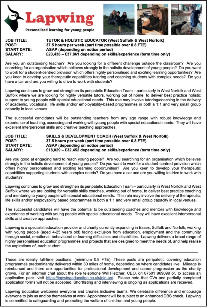 A job advert from Lapwing Education, titled "Personalised learning for young people." The top section features the Lapwing logo with a bird illustration and three small photos of young people engaging in outdoor and classroom learning. The advert lists two job roles:Tutor & Holistic Educator (West Suffolk & West Norfolk)Post: 37.5 hours per week (part time possible over 0.8 FTE)Start Date: ASAP (depending on notice period)Salary: £23,438 – £37,861 depending on skills/experience (term time only)The role involves working with young people with special educational needs, delivering tailored support and learning, often 1:1 or in small groups.Skills & Development Coach (West Suffolk & West Norfolk)Post: 37.5 hours per week (part time possible over 0.8 FTE)Start Date: ASAP (depending on notice period)Salary: £18,029 – £32,452 depending on skills/experience (term time only)Focuses on coaching and mentoring young people to build life skills and employment readiness.The lower section explains Lapwing's mission, application process, and commitment to inclusion. Website: https://lapwingeducation.co.uk/join-us/.