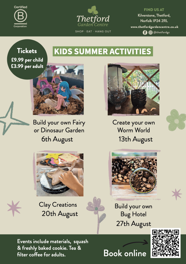 Poster promoting Thetford Garden Centre’s Kids Summer Activities. The top features logos, contact details and the text:
“Tickets £9.99 per child / £3.99 per adult” and “KIDS SUMMER ACTIVITIES”.Four illustrated activity listings follow:Build your own Fairy or Dinosaur Garden – 6th August (image of a fairy figurine in a mossy display)Create your own Worm World – 13th August (image of soil-filled bottles inside a yurt)Clay Creations – 20th August (image of a child shaping clay into a star)Build your own Bug Hotel – 27th August (image of pine cones and logs arranged in a container)Footer includes:
“Events include materials, squash & freshly baked cookie. Tea & filter coffee for adults.”
Green box with “Book online” and a QR code.Let me know if you’d like square alt text versions or image captions too.