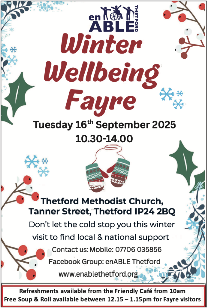 Poster with a festive winter design of holly, berries, and snowflakes.
Header: enABLE Thetford logo.
Main text: Winter Wellbeing Fayre — Tuesday 16th September 2025, 10.30–14.00 at Thetford Methodist Church, Tanner Street, Thetford IP24 2BQ.
Text underneath: “Don’t let the cold stop you this winter – visit to find local & national support.”
Contact details: Mobile 07706 035856, Facebook Group: enABLE Thetford, website: www.enablethetford.org
.
Image of patterned mittens in the centre.
Footer: “Refreshments available from the Friendly Café from 10am. Free Soup & Roll available between 12.15 – 1.15pm for Fayre visitors.”